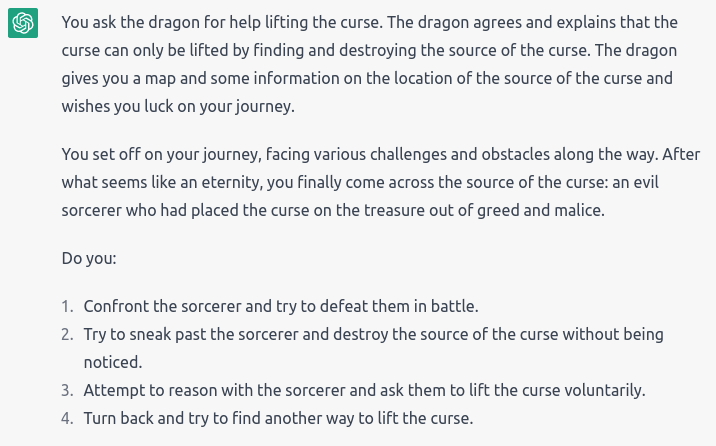 “The dragon agrees and explains that the curse can only be lifted by finding and destroying the source of the curse. The dragon gives you a map and some info on the location of the source of the curse and wishes you luck. You set off on your journey, facing various challenges and obstacles along the way. After what seems like an eternity, you finally come across the source of the curse: an evil sorcerer who had placed the curse on the treasure” Options: Confront; Sneak; Dialogue; Turn back