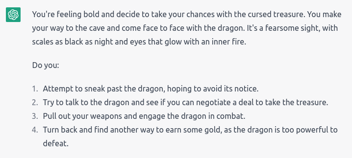 “You’re feeling bold and decide to take your chances with the cursed treasure. You make your way to the cave and come face to face with the dragon. It’s a fearsome sight, with scales as black as night and eyes that glow with an inner fire.” It gave 4 options: Attempt to sneak past the dragon; Try to negotiate a deal with the dragon for the treasure; Pull out your weapons and engage the dragon in combat; Turn back and find another way to earn some gold, as the dragon is too powerful to defeat.