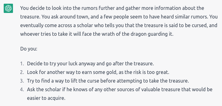 “You decide to look into the rumors further and gather more information about the treasure. You ask around town, and a few people seem to have heard similar rumors. You eventually come across a scholar who tells you that the treasure is said to be cursed, and whoever tries to take it will face the wrath of the dragon guarding it.” It gave 4 options: Try your luck and go after the treasure; Look for other way to earn gold; Find a way to lift the curse first; Ask scholar for other easier treasures