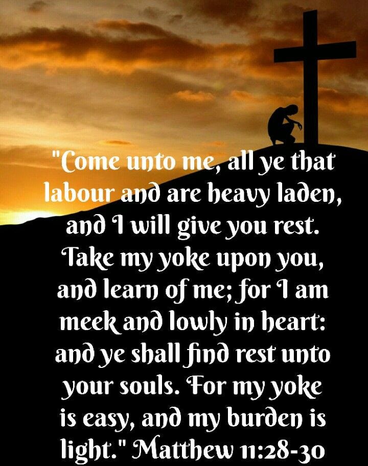 Matthew 11:28–30 (King James Version) 28 Come unto me, all ye that labour and are heavy laden, and I will give you rest. 29 Take my yoke upon you, and learn of me; for I am meek and lowly in heart: and ye shall find rest unto your souls. 30 For my yoke is easy, and my burden is light.