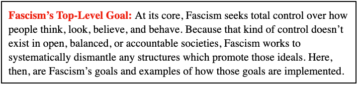 Fascism’s Top-Level Goal: At its core, Fascism seeks total control over how people think, look, believe, and behave. Because that kind of control doesn’t exist in open, balanced, or accountable societies, Fascism works to systematically dismantle any structures which promote those ideals. Here, then, are Fascism’s goals and examples of how those goals are implemented.