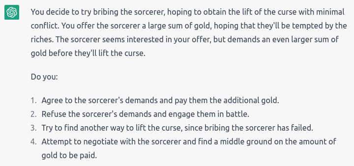 “You decide to try bribing the sorcerer, hoping to obtain the lift of the curse with minimal conflict. You offer the sorcerer a large sum of gold, hoping that they’ll be tempted by the riches. The sorcerer seems interested in your offer, but demands an even larger sum of gold before they’ll lift the curse.” Choices: Agree and pay the additional gold; Refuse and engage in battle; Find another way to lift the curse; Try to negotiate and find a middle ground on the amount of gold to be paid.