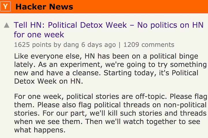 Political Detox Week – No politics on HN for one week. Like everyone else, HN has been on a political binge lately. As an experiment, we're going to try something new and have a cleanse. Starting today, it's Political Detox Week on HN. For one week, political stories are off-topic. Please flag them. Please also flag political threads on non-political stories. For our part, we'll kill such stories and threads when we see them. Then we'll watch together to see what happens