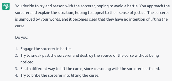 “You decide to try and reason with the sorcerer, hoping to avoid a battle. You approach the sorcerer and explain the situation, hoping to appeal to their sense of justice. The sorcerer is unmoved by your words, and it becomes clear that they have no intention of lifting the curse.” Choices: Engage the sorcerer in battle; Try to sneak and destroy the source of the curse without being noticed; Find a different way to lift the curse; Try to bribe the sorcerer into lifting the curse.