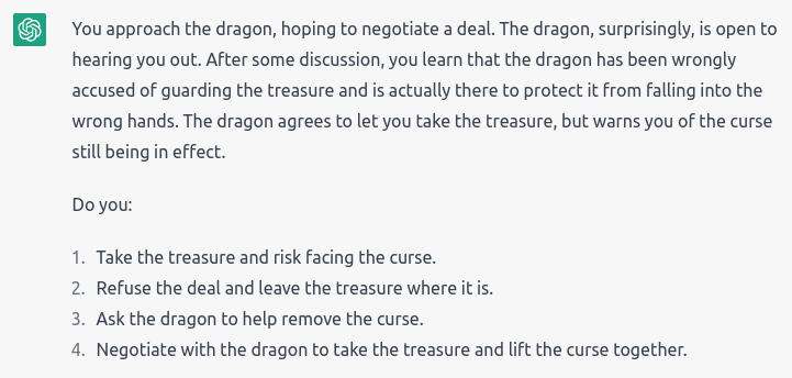 “You approach the dragon, hoping to negotiate a deal. The dragon, surprisingly, is open to hearing you out. After some discussion, you learn that the dragon has been wrongly accused of guarding the treasure and is actually there to protect it from falling into the wrong hands. The dragon agrees to let you take the treasure, but warns you of the curse still being in effect.” Choices: Take the treasure anyway; Refuse the deal and leave; Ask the dragon for help; Negotiate to lift the curse together