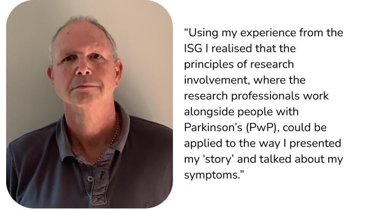 A picture of Mark alongside a quote from him saying: Using my experience from the ISG I realised that the principles of research involvement, where the research professionals work alongside people with Parkinson’s, could be applied to the way I presented my story and talked about my symptoms.