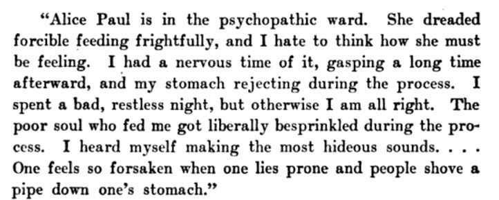 Alice Paul is in the psychopathic ward. She dreaded forcible feeding frightfully, and I hate to think how she must be feeling. I had a nervous time of it, gasping a long time afterward, and my stomach rejecting during the process. I spent a bad, restless night, but otherwise I am all right. The poor soul who fed me got liberally besprinkled during the proI heard myself making the most hideous sounds. . . One feels so forsaken when one lies prone and people shove a pipe down one’s stomach.