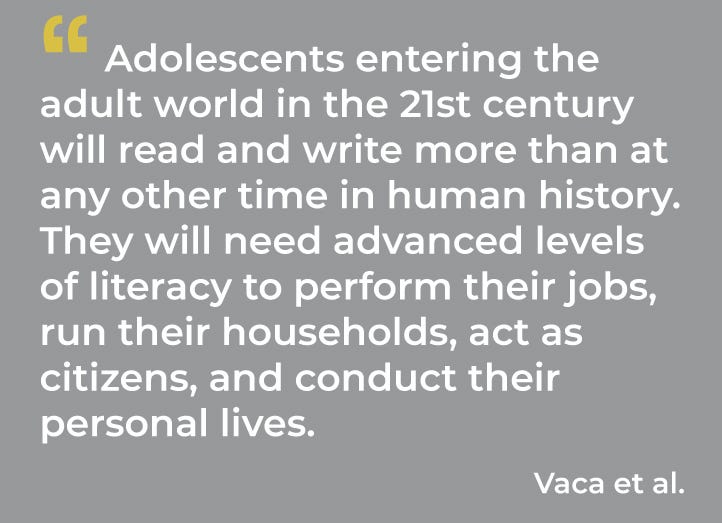 Adolescents entering the adult world in the 21st century will read and write more than at any other time in human history. They will need advanced levels of literacy to perform their jobs, run their households, act as citizens, and conduct their personal lives. 
 Vaca et al.