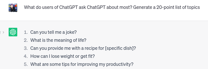 Question to ChatGPT: What do users of ChatGPT ask ChatGPT about most? Answers: 1 Tell me a joke 2 What is the meaning of life 3 Provide me with a recipe for … 4 How can I lose weight or get fit? 5 Give me some tips for improving my productivity