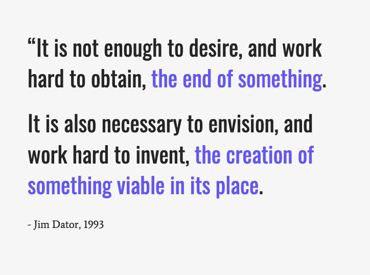 A quote from Futurist Jim Dator: “It is not enough to desire, the end of something. It is also necessary to envision, the creation of something viable in its place.”