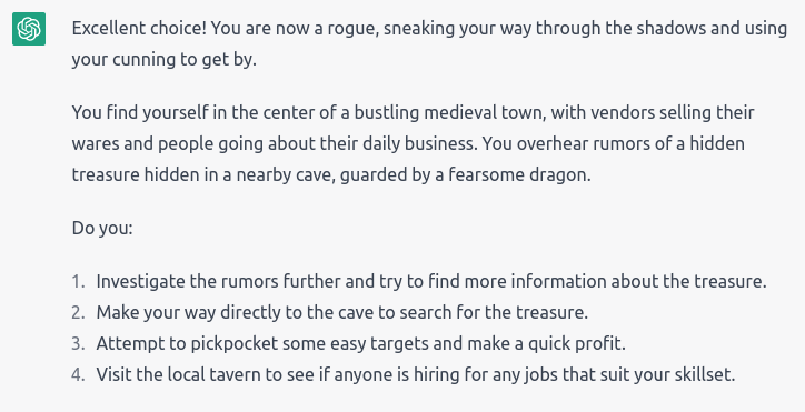 “Excellent choice! You are now a rogue, sneaking your way through the shadows and using your cunning to get by. You find yourself in the center of a bustling medieval town, with vendors selling their wares and people going about their daily business. You overhear rumors of a hidden treasure hidden in a nearby cave, guarded by a fearsome dragon.” It also gave 4 options: Investigate the rumors; Go directly to the cave; Pickpocket easy targets; Go to the tavern to see if anyone is hiring.
