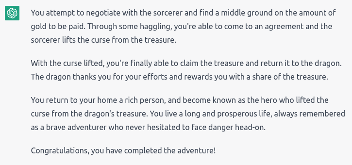 “Through some haggling, you’re able to come to an agreement and the sorcerer lifts the curse. You’re able to claim the treasure and return it to the dragon. The dragon thanks your efforts and rewards you with a share of the treasure. You return home a rich person, and become known as the hero who lifted the curse from the dragon’s treasure. You live a long and prosperous life, always remembered as a brave adventurer who never hesitated to face danger. Congrats, you have completed the adventure!”