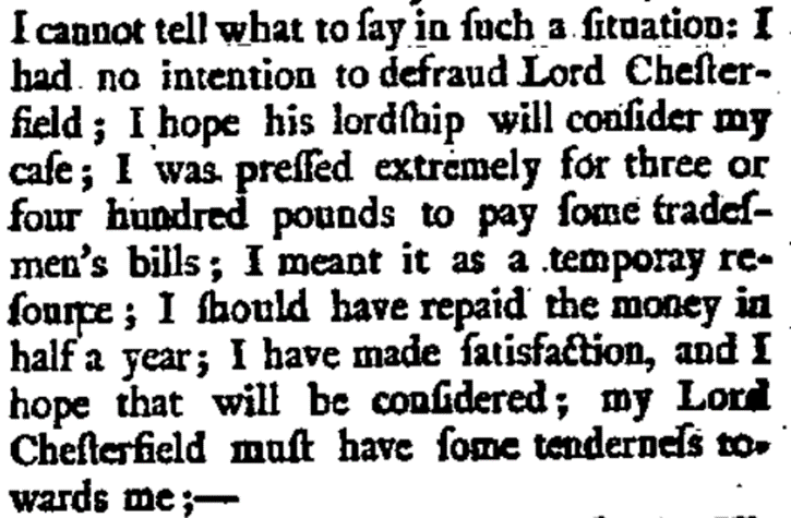 I cannot tell what to fay in ſuch a ſituation: I had no intention to defraud Lord Cheſterfield; I hope his lordship will confider my cafe; I was preſſed extremely for three or four hundred pounds to pay ſome tradeſmen’s bills; I meant it as a temporay reſource; I should have repaid the money in half a year; I have made ſatisfaction, and I hope that will be conſidered; my Lord Cheſterfield must have ſome tenderneſs towards me;-