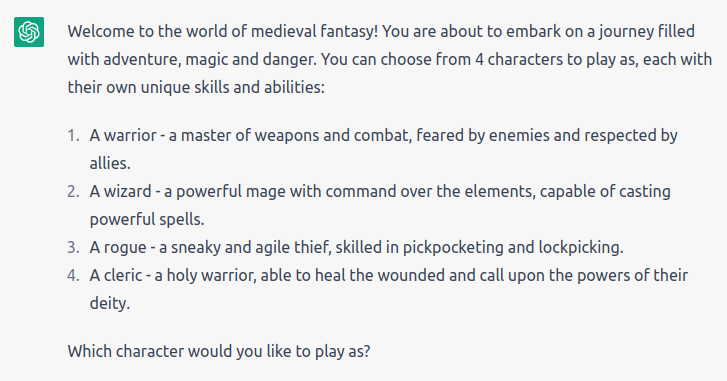 “Welcome to the world of medieval fantasy! You are about to embark on a journey filled with adventure, magic and danger. You can choose from 4 characters to play as, each with their own unique skills and abilities: A warrior, a wizard, a rogue, and a cleric. Which character would you like to play as?” (Unfortunately, the characters descriptions didn’t fit on the alt-text limit, but the description for the selected character can be read on the next image)