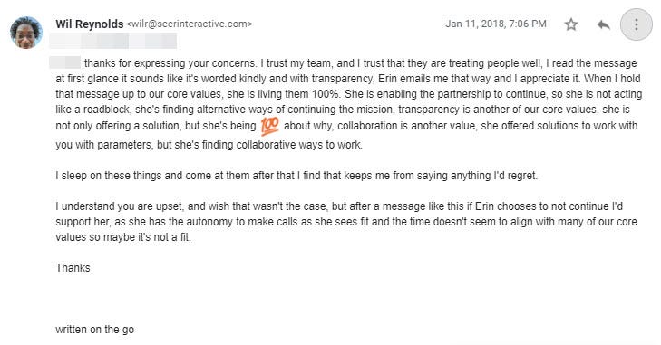 Thanks for expressing your concerns. I trust my team, and I trust that they are treating people well, I read the message at first glance it sounds like it’s worded kindly and with transparency, Erin emails me that way and I appreciate it. When I hold that message up to our core values, she is living them 100%. She is enabling the partnership to continue, so she is not acting like a roadblock, she’s finding alternative ways of continuing the mission, transparency is another of our core values, sh