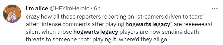 Tweet: Crazy how all those reporters reporting on “streamers driven to tears” after “intense comments after playing hogwarts legacy” are reeeeeeaal silent when those hogwarts legacy players are now sending death threats to someone *not* playing it. where’d they all go.