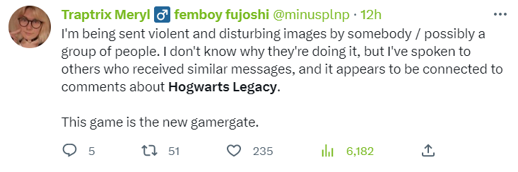 Tweet: I’m being sent violent and disturbing images by somebody / possibly a group of people. I don’t know why they’re doing it, but I’ve spoken to others who received similar messages, and it appears to be connected to comments about Hogwarts Legacy. This game is the new gamergate.