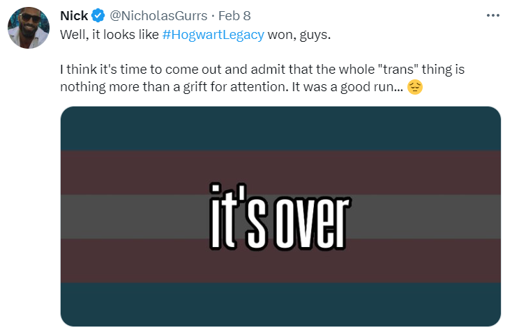 Nick: Well, it looks like #HogwartLegacy won, guys. I think it;s time to come out and admit that the whole “trans” thing is nothing more than a grift for attention. It was a good run… pensieve emoji. 
 
 Included image: a darkenned trans flag with the words ‘it’s over’ layered over it.