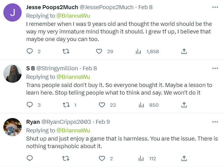 Tweet 1: I remember when I was 9 years old and thought the world should be the way my very immature mind thought it should. I grew th up, I believe that maybe one day you can too.
 
Tweet 2: Trans people said don’t buy it. So everyone bought it. Maybe a lesson to learn here. Stop telling people what to think and say. We won’t do it. 
 
Tweet 3: Shut up and enjoy a game that is harmless. You are the issue. There is nothing transphobic about it.