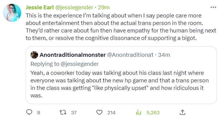 A: This experience I’m talking about when I say people care more about entertainment than about the actual trans person in the room. They’d rather care about fun than have empathy for the human being next to them, or resolve the cognitive dissonance of supporting a bigot. 
 
 B: Yeah, a coworker today was talking about his class last night where everyone was talking about the new hp game and that a trans person in the class was getting “like physically upset” and how ridiculous it was.