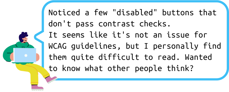 Message from Ant: Noticed a few “disabled” buttons that don’t pass contrast checks. It seems like it’s not an issue for WCAG guidelines, but I personally find them quite difficult to read. Wanted to know what other people think?