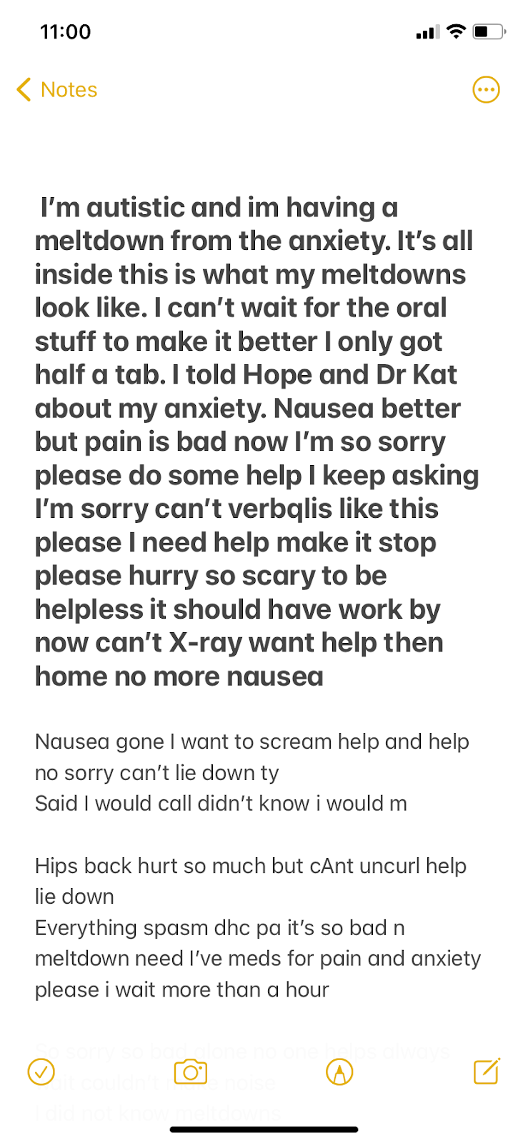 message typed in the Notes app (partial)“i’m autistic and im having a meltdown from the anxiety. It’s all inside this is what my meltdowns look like. I can’t wait for the oral stuff…i told Hope and Dr Kat about my anxiety. Nausea better but pain is bad now I’m so sorry please do some help I keep asking I’m sorry can’t verbqlis like this please I need help make it stop please hurry so scary to be helpless it should have work by now can’t X-ray want help then home nausea gone i want to scream help