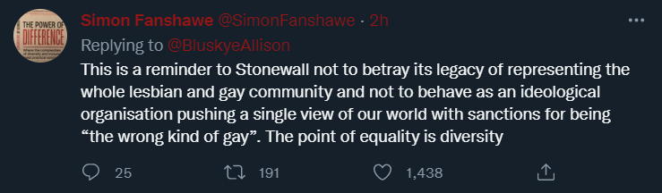 Simon Fanshawe tweets: This is a reminder to Stonewall not to betray its legacy of representing the whole lesbian and gay community and not to behave as an ideological organisation pushing a single view of our world with sanctions for being “the wrong kind of gay”. The point of equality is diversity