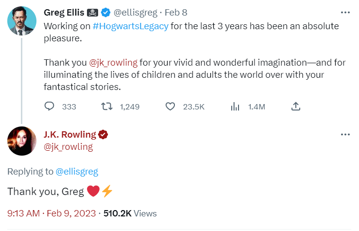 Greg Ellis tweets: Working on HogwartsLegacy for the last 3 years has been an absolute pleasure. Thank you JK Rowling for your vivid and wonderful imagination — and for illuminating the lives of children the world over with your fantastical stories. 
 
 JK replies: Thank you Greg heart emoji lightning bolt emoji