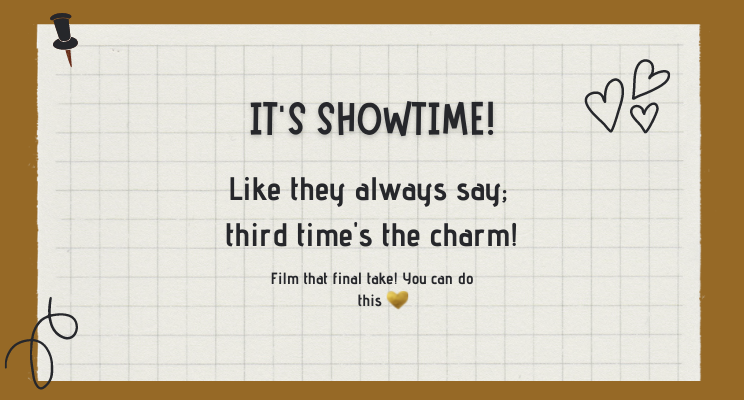 It’s showtime! Like they always say; third time’s the charm! Film that final take! You can do this. Gold heart emoji