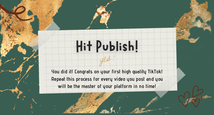 Hit Publish! Yes! You did it! Congrats on your first high quality TikTok! Repeat this process for every video you post and you will be the master of your platform in no time!