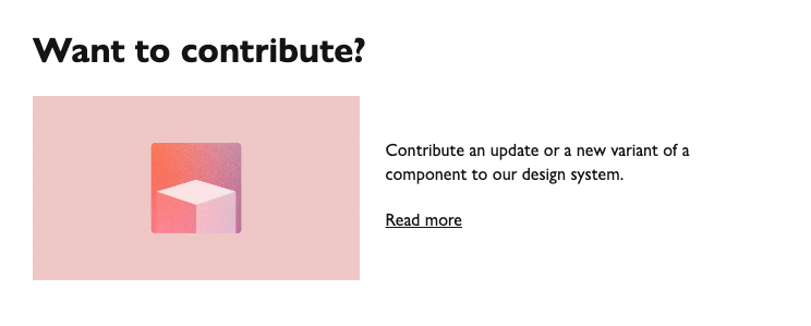 Signpost we include at the bottom of ‘Overview’ pages in our design system, telling users how they can contribute a component. It reads: “Want to contribute? Contribute an update or a new variant of a component to our design system.” Hyperlinked ‘Read more’ text follows, taking users to the relevant part of the website.