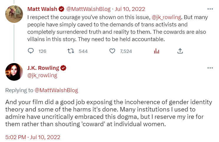 Matt Walsh: I respect the courage you’ve shown on this issue. But many people have simply caved to the demands of trans activits and completely surrendered the truth and reality to them. The cowards are also villains in this story. They need to be held accountable. 
 
 JK Rowling: And your film did a good job exposing the incoherence of gender identity theory and some of the harm it’s done…