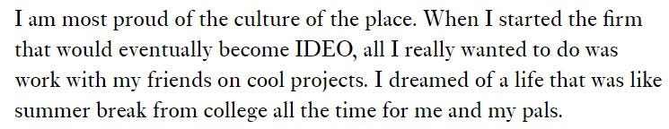 From David Kelley: “I am most proud of the culture of the place. When I started the firm that would eventually become IDEO, all I really wanted to do was work with my friends on cool projects. I dreamed of a life that was like summer break from college all the time for me and my pals.”