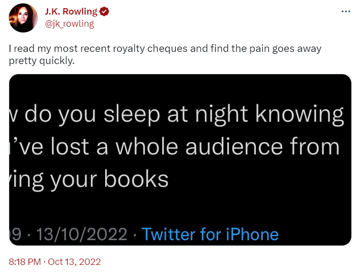 JK Rowling Tweet: I read my most recent royalty cheques and find the pain goes away pretty quickly. 
 
 In response to: How do you sleep at night knowing you’ve lost a whole audience from buying your books