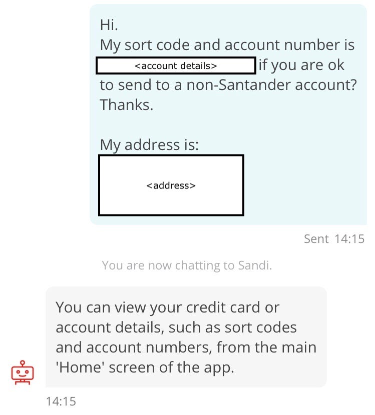 Conversation with chatbot “Sandi”. Customer: Hi. My sort code and account number is [redacted account details] if you are ok to send to a non-Santander account? Thanks. My address is: [redacted address details]. Sandi: You can view your credit card or account details, such as sort codes and account numbers, from the main ‘Home’ screen of the app.