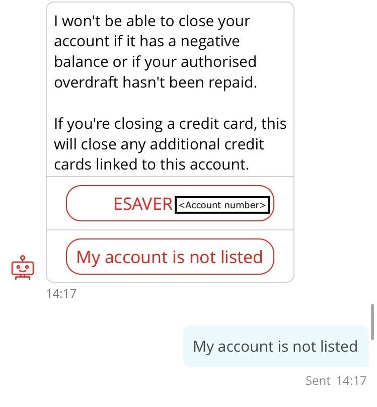 Conversation with chatbot “Sandi”. Sandi (repeat of earlier interaction): I won’t be able to close your account if it has a negative balance or if your authorised overdraft hasn’t been repaid. If you’re closing a credit card, this will close any additional credit cards linked to this account. Options: e-saver, My account is not listed.