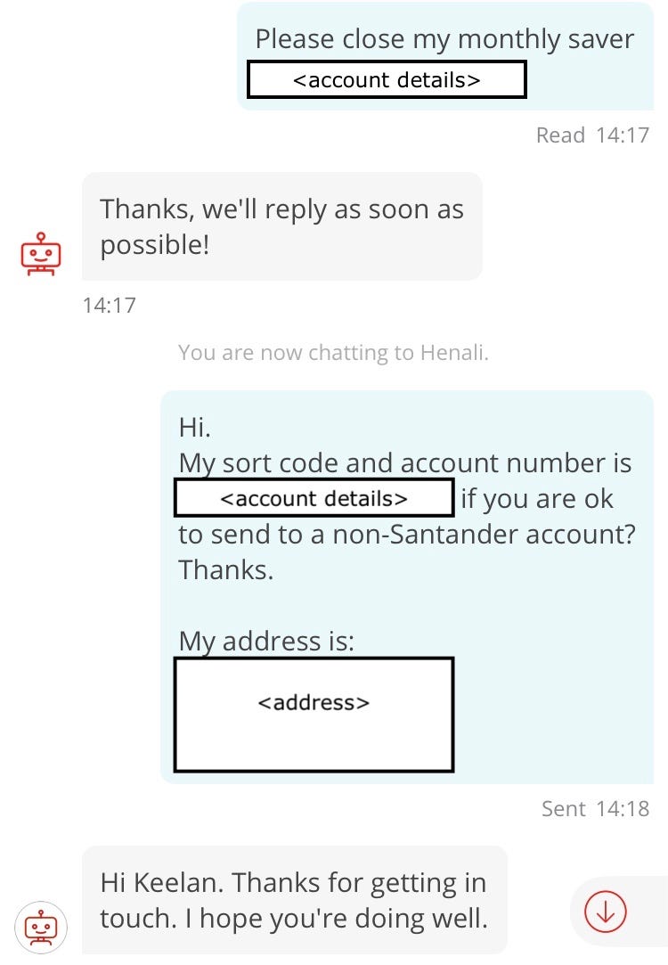 Conversation with chatbot “Sandi”. Customer:Please close my monthly saver [account number redacted]. Sandi: Thanks, we’ll reply as soon as possible! Customer (repeast of previous message): Hi. My sort code and account number is [redacted account details] if you are ok to send to a non-Santander account? Thanks. My address is: [redacted address details]. Henali: Hi Keelan. Thanks for getting in touch. I hope you’re doing well!
