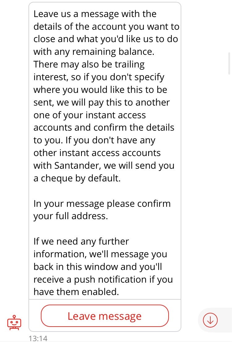 Sandi: Leave a message with the details of the account you want to close and what you’d like us to do with any remaining balance. There may also be trailing interest, so if you don’t specify where you would like this to be sent, we will pay this to another one of your instant access accounts and confirm the details to you. If you don’t have any other instant access accounts with Santander, we will send you a cheque by default. In your message please confirm your full address.