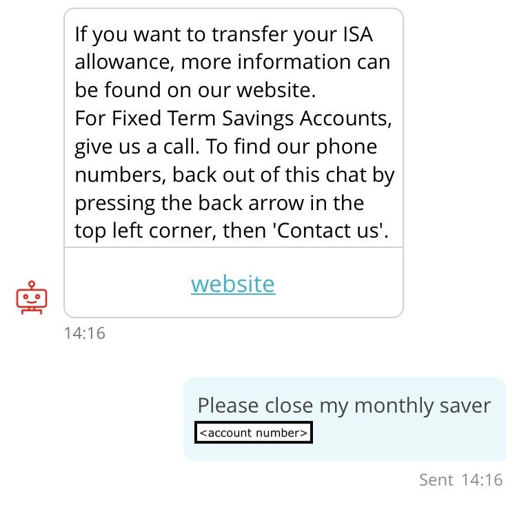 Screenshot of conversation with chatbot, “Sandi” (repeat of earlier interaction). Sandi: If you want to transfer your ISA allowance, more information can be found on our website. For Fixed Term Savings Accounts, give us a call. To find our phone numbers, back out of this chat by pressing the back arrow in the top left corner, then ‘Contact us’. Link to “website”. Customer: Please close my monthly saver (account number redacted)