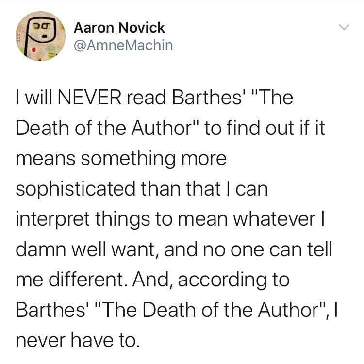 I will NEVER read Barthes’ “The Death of the Author” to find out if it means something more sophisticated than that I can interpret things to mean whatever I damn well want, and no one can tell me different. And, according to Barthes’ “The Death of the Author”, I never have to.