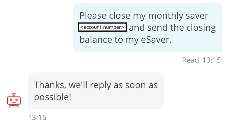 Screenshot of conversation with chatbot, “Sandi”. Customer: Please close my monthly saver (account number redacted) and send the closing balance to my eSaver. Sandi: Thanks, we’ll reply as soon as possible!