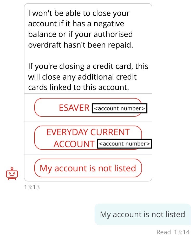 Screenshot of conversation with chatbot, “Sandi”. Sandi: I won’t be able to close your account if it has a negative balance or if your authorised overdraft hasn’t been repaid. If you’re closing a credit card, this will close any additional credit cards linked to this account. Options: E-saver, Everyday Current Account, My account is not listed. Customer: My account is not listed.
