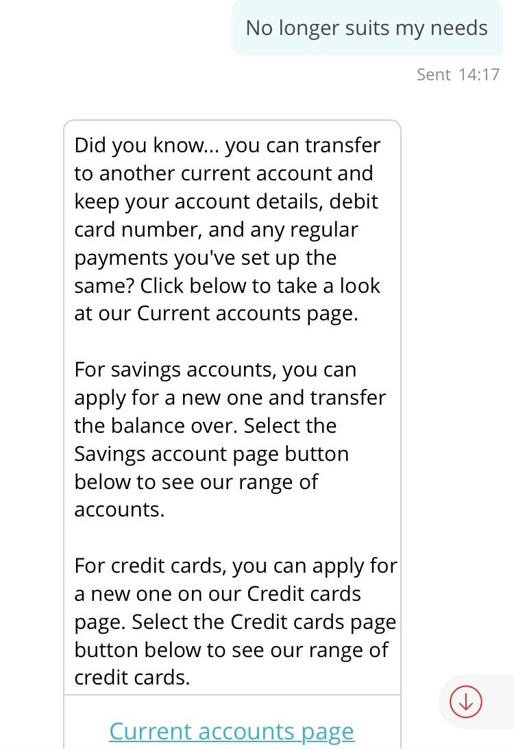 Conversation with chatbot “Sandi”. Customer: No longer suits my needs. Sandi: DId you know… you can transfer to another current acount and keep your account details, debit card number, and any regular payments you’ve set up the same? Click below to take a look at our Current accounts page. For savings accounts, you can apply for a new one and transfer the balance over. Select the Savings account page button below to see our range of accounts. For credit cards, you can apply for a new one.