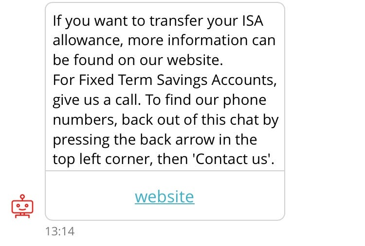 Screenshot of conversation with chatbot, “Sandi”. Sandi: If you want to transfer your ISA allowance, more information can be found on our website. For Fixed Term Savings Accounts, give us a call. To find our phone numbers, back out of this chat by pressing the back arrow in the top left corner, then ‘Contact us’. Link to “website”.