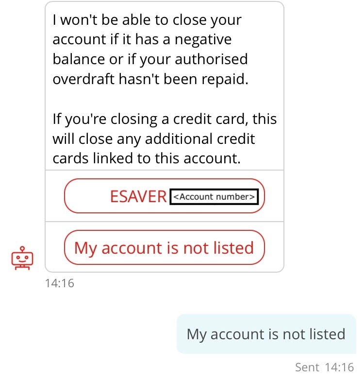 Conversation with chatbot “Sandi”. Sandi (repeat of earlier interaction): I won’t be able to close your account if it has a negative balance or if your authorised overdraft hasn’t been repaid. If you’re closing a credit card, this will close any additional credit cards linked to this account. Options: e-saver, My account is not listed.