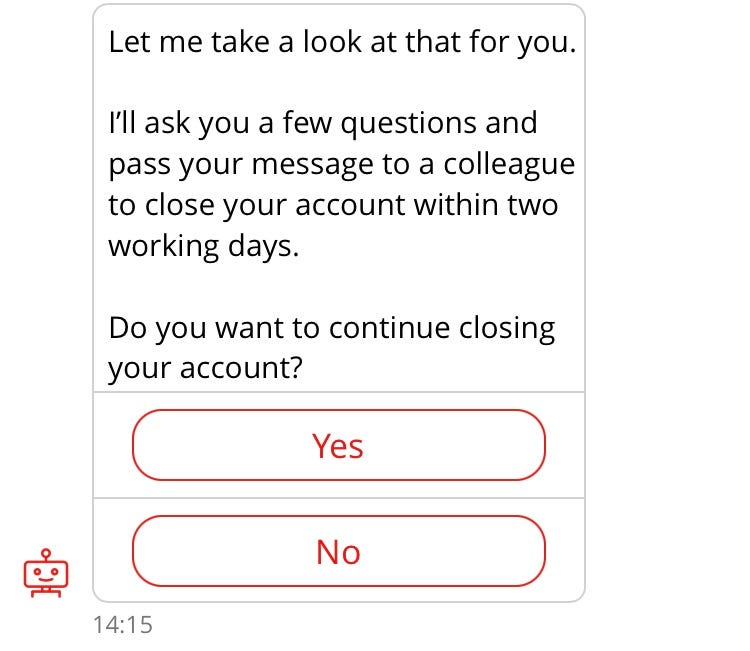 Conversation with chatbot “Sandi”. (repeat of earlier interaction). Sandi: Let me take a look at that for you. I’ll ask you a few questions and pass your message to a colleague to close your account within two working days. Do you want to continue closing your account? Options: Yes, No.