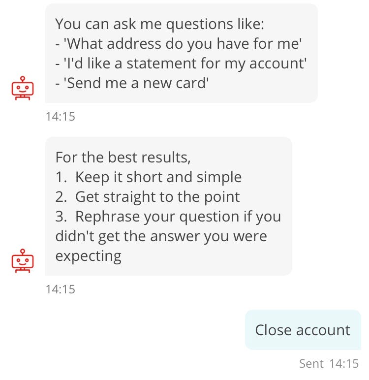 Conversation with chatbot “Sandi”. Sandi: You can ask me questions like: — ‘What address do you have for me’ — ‘I’d like a statement for my account’ — ‘Send me a new card’. For the best results, 1. Keep it short and simple 2. Get straight to the point 3. Rephrase your question if you didn’t get the answer you were expecting. Customer: Close account.