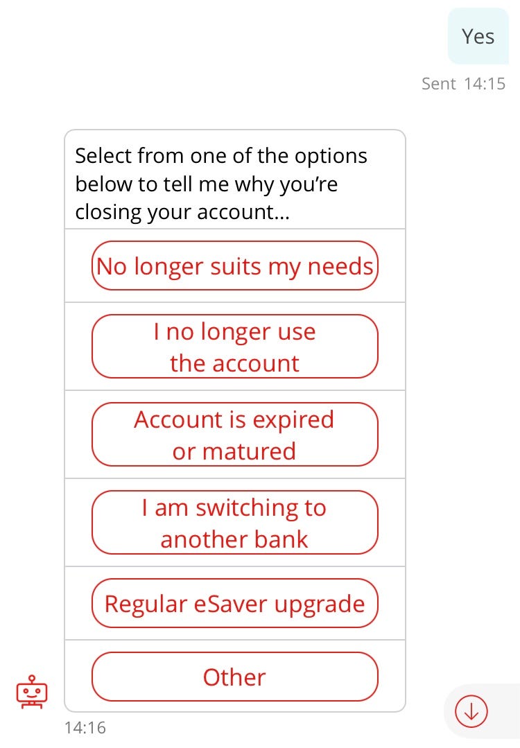 Screenshot of conversation with chatbot, “Sandi”. (repeat of earlier interaction). Customer: Yes. Sandi: Select from one of the options below to tell me why you’re closing your account… Options: No longer suits my needs, I no longer use the account, Account is expired or matured, I am switching to another bank, Regular eSaver upgrade, Other. Customer: I no longer use the account