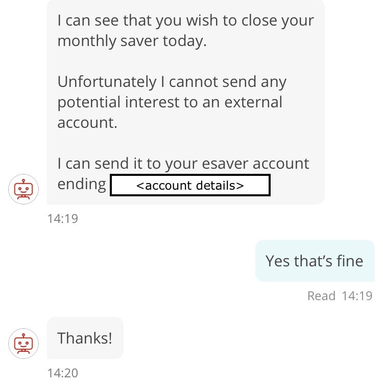 Henali: I can see that you wish to close your monthly saver today. Unfortunately I cannot send any potential interest to an external account. I can send it to your esaver account ending [redacted account number]. Customer: Yes that’s fine