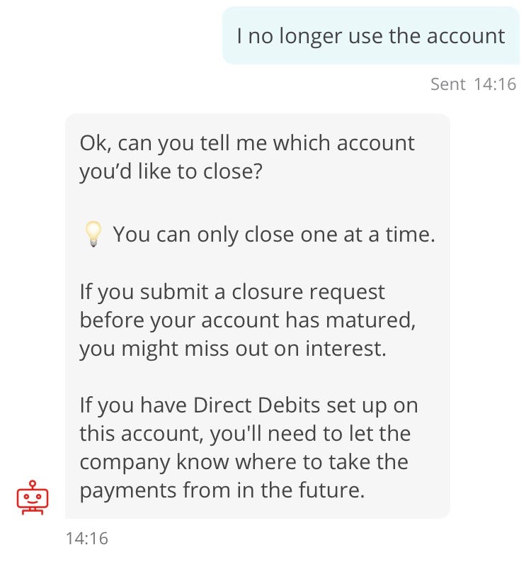 Conversation with chatbot “Sandi”. Customer: I no longer use the account. Sandi (repeat of earlier interaction): Ok, can you tell me which account you’d like to close? 💡 You can only close one at a time. If you submit a closure request before your account has matured, you might miss out on interest. If you have Direct Debits set up on this account, you’ll need to let the company know where to take the payments from in the future.